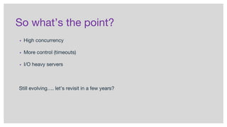 So what’s the point?
▪ High concurrency
▪ More control (timeouts)
▪ I/O heavy servers
Still evolving…. let’s revisit in a few years?
 