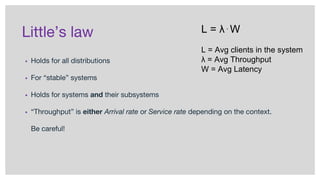 Little’s law
▪ Holds for all distributions
▪ For “stable” systems
▪ Holds for systems and their subsystems
▪ “Throughput” is either Arrival rate or Service rate depending on the context.
Be careful!
L = λ⋅W
L = Avg clients in the system
λ = Avg Throughput
W = Avg Latency
 