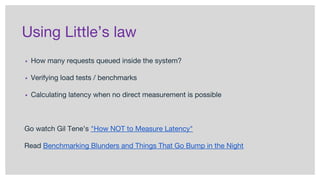 Using Little’s law
▪ How many requests queued inside the system?
▪ Verifying load tests / benchmarks
▪ Calculating latency when no direct measurement is possible
Go watch Gil Tene’s "How NOT to Measure Latency"
Read Benchmarking Blunders and Things That Go Bump in the Night
 