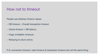 How not to timeout
People use arbitrary timeout values
▪ DB timeout > Overall transaction timeout
▪ Cache timeout > DB latency
▪ Huge unrealistic timeouts
▪ Refusing to return errors
P.S: connection timeout, read timeout & transaction timeout are not the same thing
 