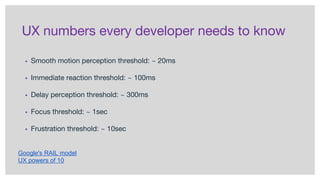 UX numbers every developer needs to know
▪ Smooth motion perception threshold: ~ 20ms
▪ Immediate reaction threshold: ~ 100ms
▪ Delay perception threshold: ~ 300ms
▪ Focus threshold: ~ 1sec
▪ Frustration threshold: ~ 10sec
Google's RAIL model
UX powers of 10
 