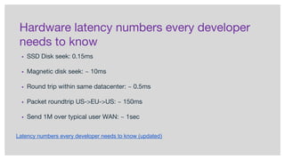 Hardware latency numbers every developer
needs to know
▪ SSD Disk seek: 0.15ms
▪ Magnetic disk seek: ~ 10ms
▪ Round trip within same datacenter: ~ 0.5ms
▪ Packet roundtrip US->EU->US: ~ 150ms
▪ Send 1M over typical user WAN: ~ 1sec
Latency numbers every developer needs to know (updated)
 