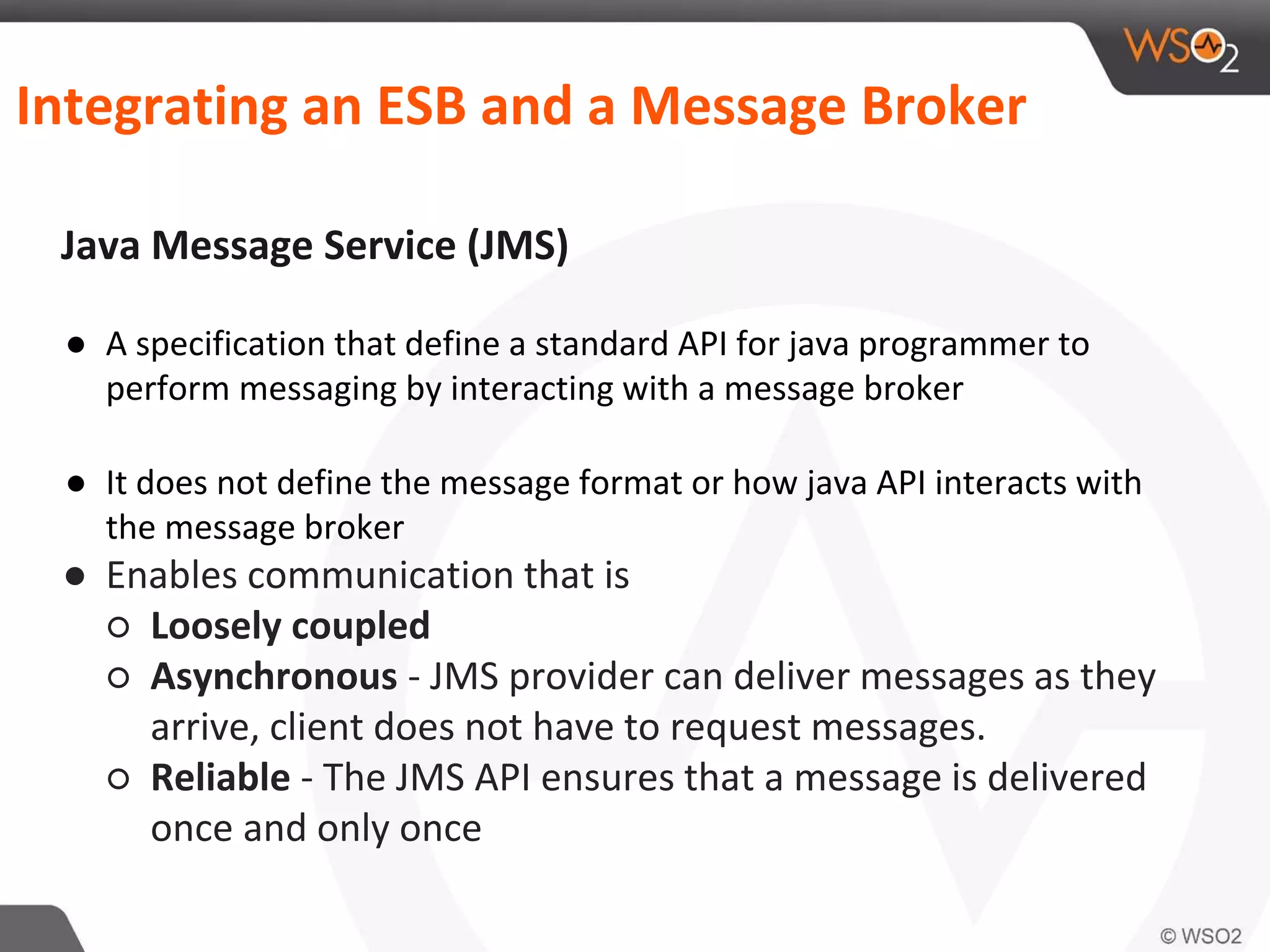 Integrating an ESB and a Message Broker
Java Message Service (JMS)
● A specification that define a standard API for java programmer to
perform messaging by interacting with a message broker
● It does not define the message format or how java API interacts with
the message broker
● Enables communication that is
○ Loosely coupled
○ Asynchronous - JMS provider can deliver messages as they
arrive, client does not have to request messages.
○ Reliable - The JMS API ensures that a message is delivered
once and only once
 