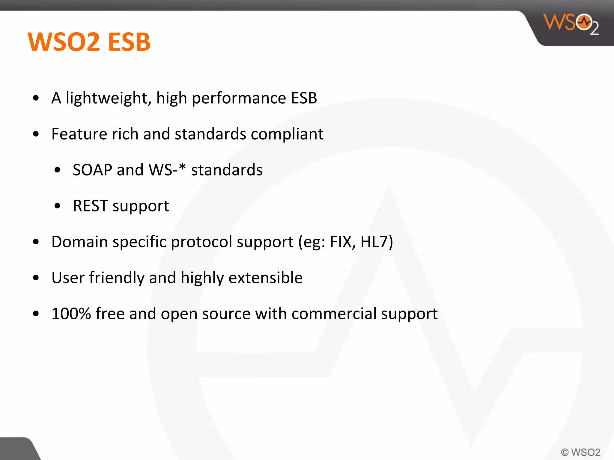 WSO2 ESB
• A lightweight, high performance ESB
• Feature rich and standards compliant
• SOAP and WS-* standards
• REST support
• Domain specific protocol support (eg: FIX, HL7)
• User friendly and highly extensible
• 100% free and open source with commercial support
 