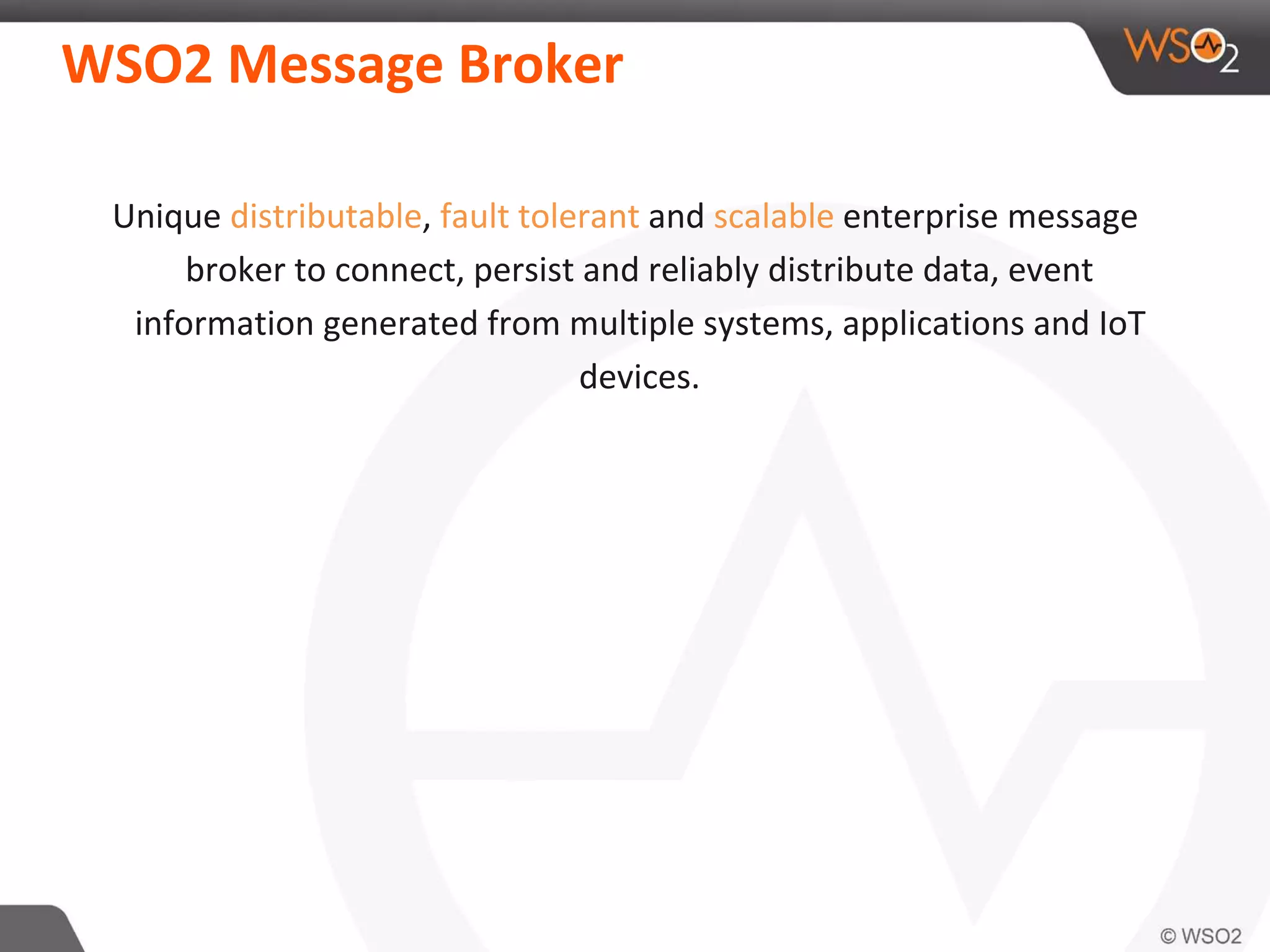 WSO2 Message Broker
Unique distributable, fault tolerant and scalable enterprise message
broker to connect, persist and reliably distribute data, event
information generated from multiple systems, applications and IoT
devices.
 