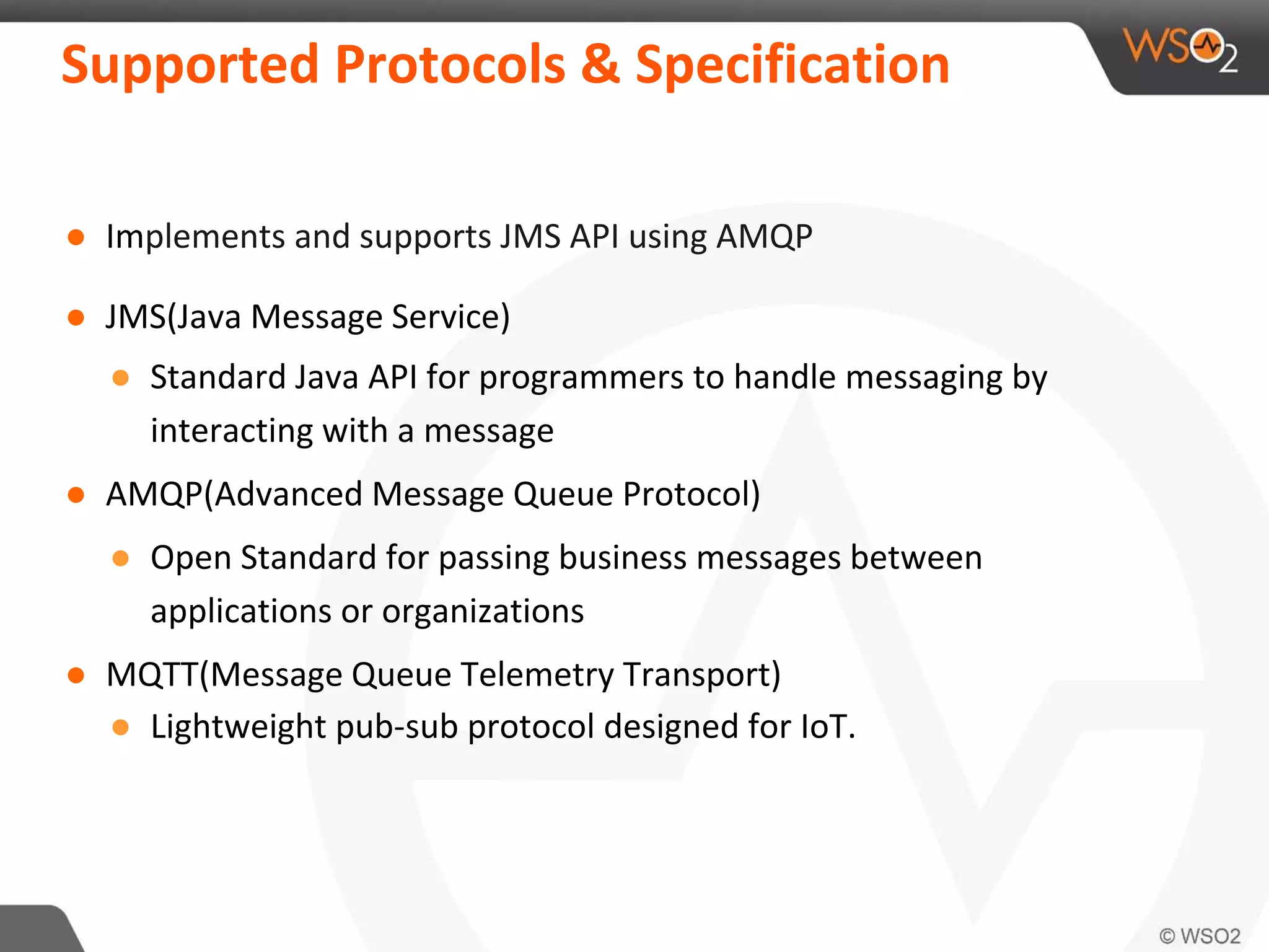 Supported Protocols & Specification
● Implements and supports JMS API using AMQP
● JMS(Java Message Service)
● Standard Java API for programmers to handle messaging by
interacting with a message
● AMQP(Advanced Message Queue Protocol)
● Open Standard for passing business messages between
applications or organizations
● MQTT(Message Queue Telemetry Transport)
● Lightweight pub-sub protocol designed for IoT.
 