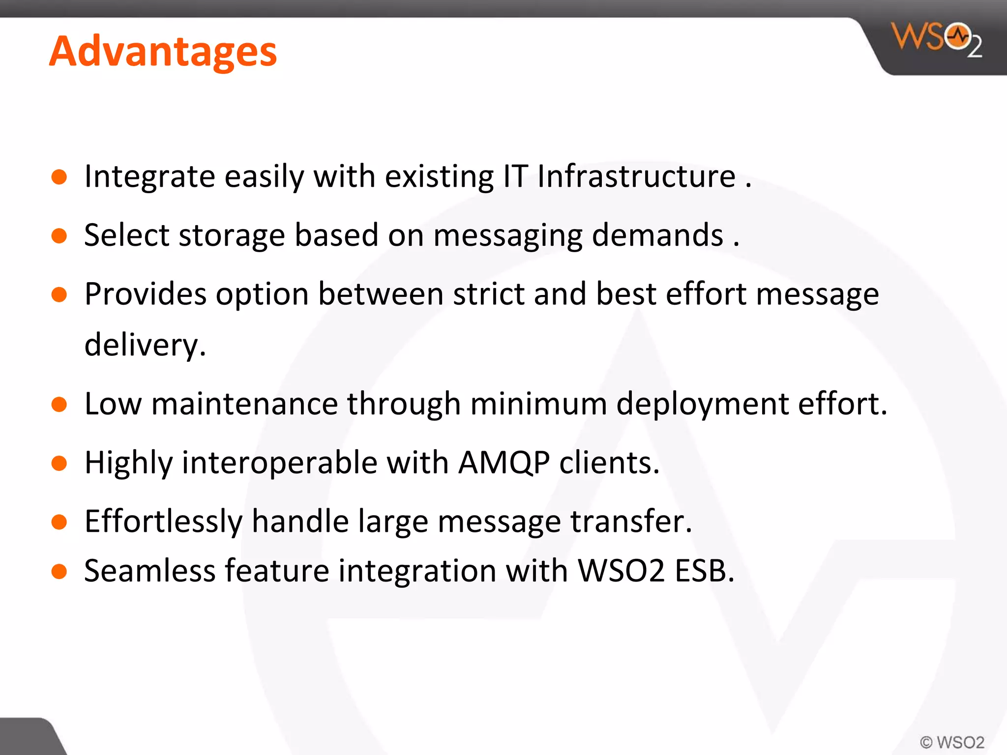 Advantages
● Integrate easily with existing IT Infrastructure .
● Select storage based on messaging demands .
● Provides option between strict and best effort message
delivery.
● Low maintenance through minimum deployment effort.
● Highly interoperable with AMQP clients.
● Effortlessly handle large message transfer.
● Seamless feature integration with WSO2 ESB.
 
