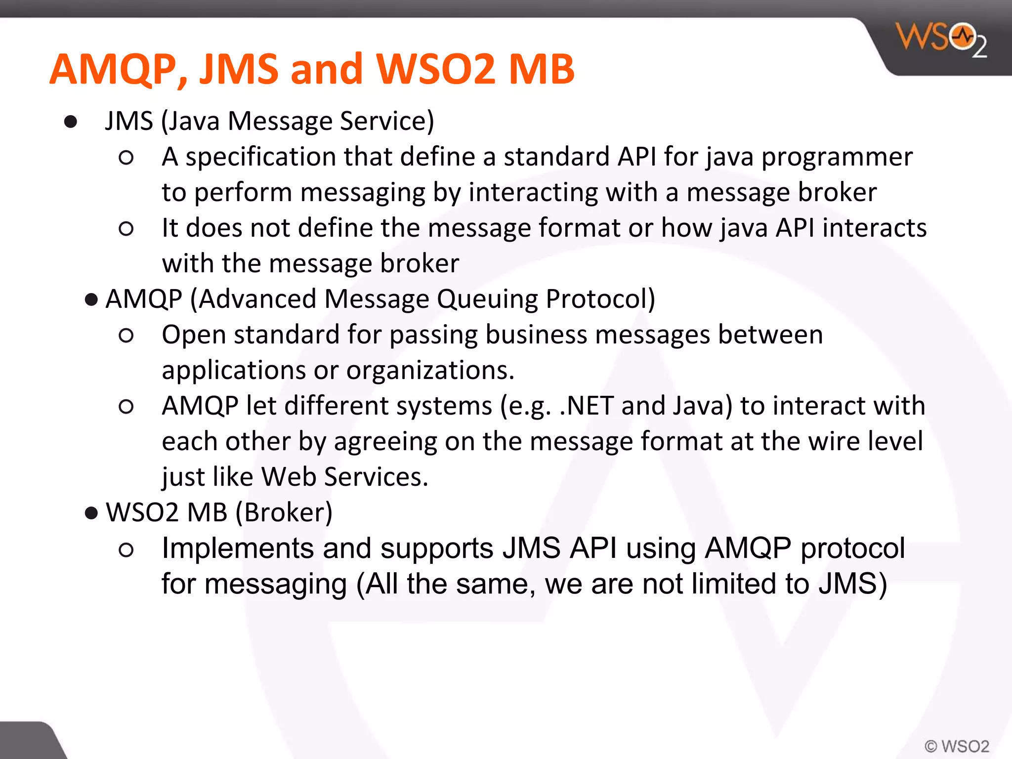AMQP, JMS and WSO2 MB
● JMS (Java Message Service)
○ A specification that define a standard API for java programmer
to perform messaging by interacting with a message broker
○ It does not define the message format or how java API interacts
with the message broker
● AMQP (Advanced Message Queuing Protocol)
○ Open standard for passing business messages between
applications or organizations.
○ AMQP let different systems (e.g. .NET and Java) to interact with
each other by agreeing on the message format at the wire level
just like Web Services.
● WSO2 MB (Broker)
○ Implements and supports JMS API using AMQP protocol
for messaging (All the same, we are not limited to JMS)
 