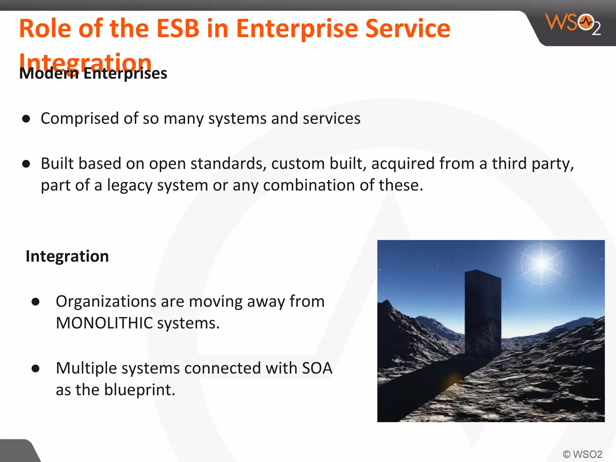 Role of the ESB in Enterprise Service
IntegrationModern Enterprises
● Comprised of so many systems and services
● Built based on open standards, custom built, acquired from a third party,
part of a legacy system or any combination of these.
Integration
● Organizations are moving away from
MONOLITHIC systems.
● Multiple systems connected with SOA
as the blueprint.
 