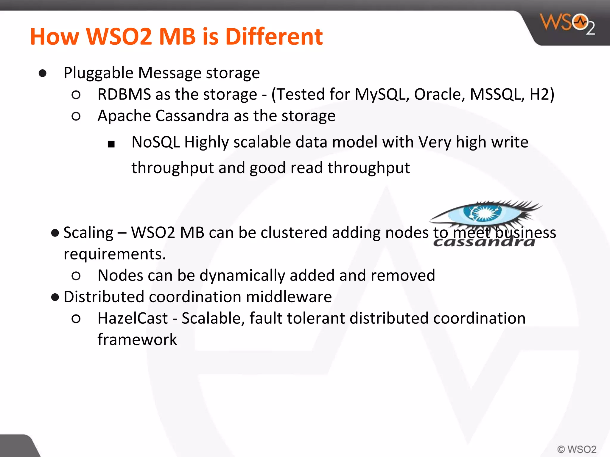 How WSO2 MB is Different
● Pluggable Message storage
○ RDBMS as the storage - (Tested for MySQL, Oracle, MSSQL, H2)
○ Apache Cassandra as the storage
■ NoSQL Highly scalable data model with Very high write
throughput and good read throughput
● Scaling – WSO2 MB can be clustered adding nodes to meet business
requirements.
○ Nodes can be dynamically added and removed
● Distributed coordination middleware
○ HazelCast - Scalable, fault tolerant distributed coordination
framework
 