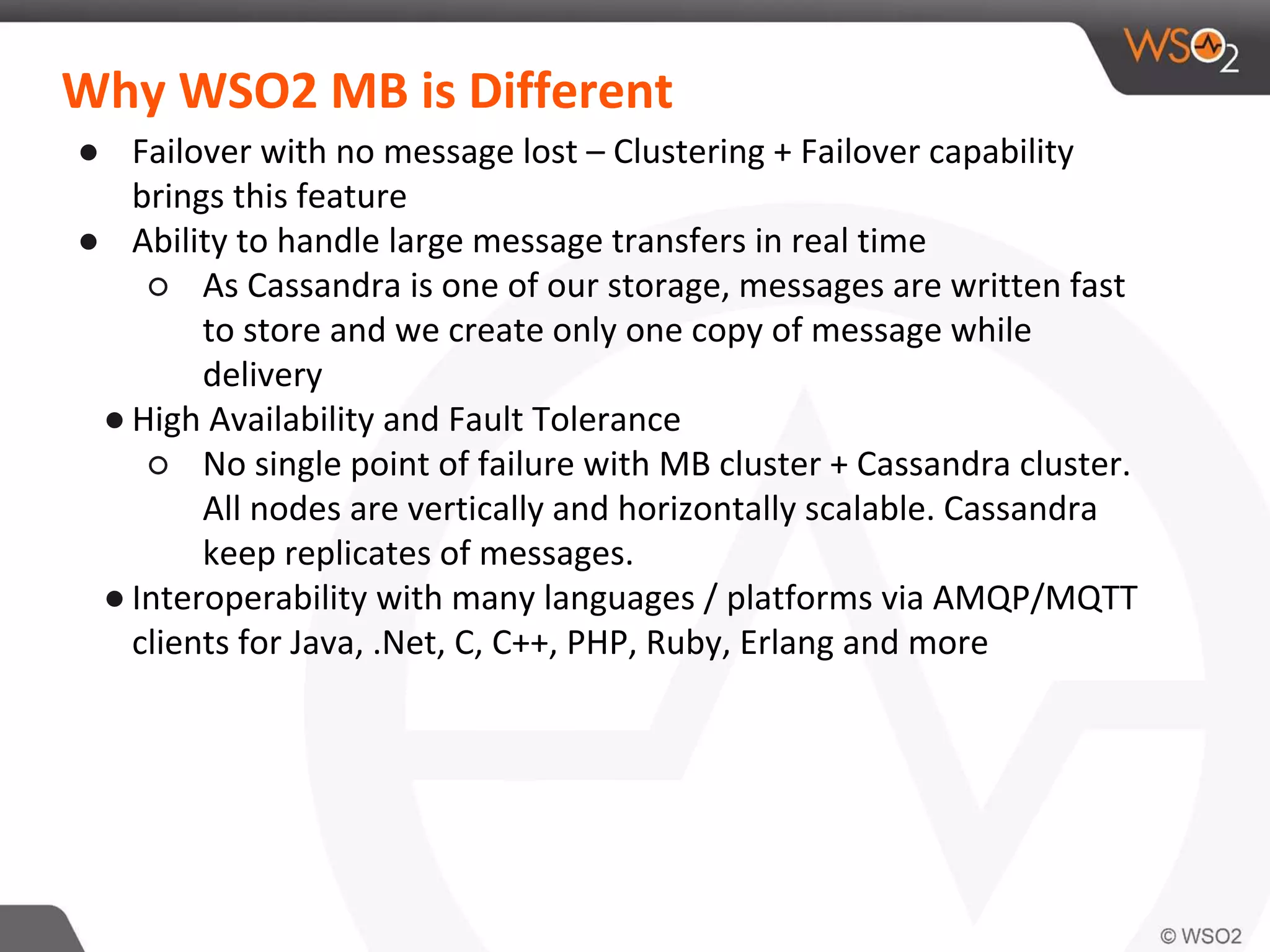 Why WSO2 MB is Different
● Failover with no message lost – Clustering + Failover capability
brings this feature
● Ability to handle large message transfers in real time
○ As Cassandra is one of our storage, messages are written fast
to store and we create only one copy of message while
delivery
● High Availability and Fault Tolerance
○ No single point of failure with MB cluster + Cassandra cluster.
All nodes are vertically and horizontally scalable. Cassandra
keep replicates of messages.
● Interoperability with many languages / platforms via AMQP/MQTT
clients for Java, .Net, C, C++, PHP, Ruby, Erlang and more
 