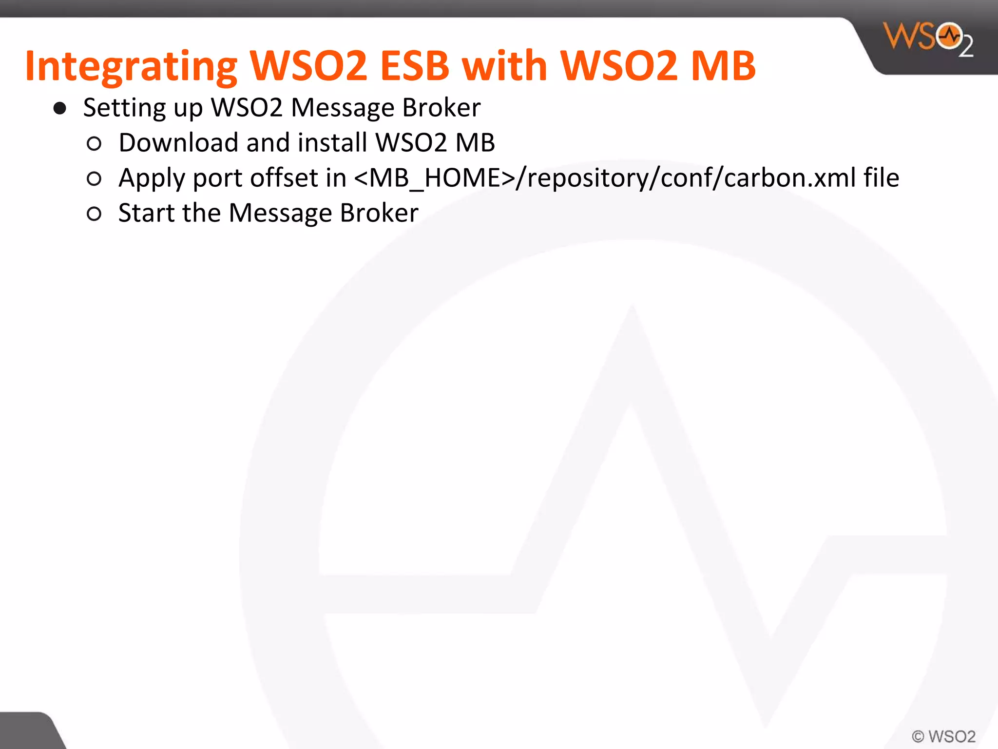Integrating WSO2 ESB with WSO2 MB
● Setting up WSO2 Message Broker
○ Download and install WSO2 MB
○ Apply port offset in <MB_HOME>/repository/conf/carbon.xml file
○ Start the Message Broker
 