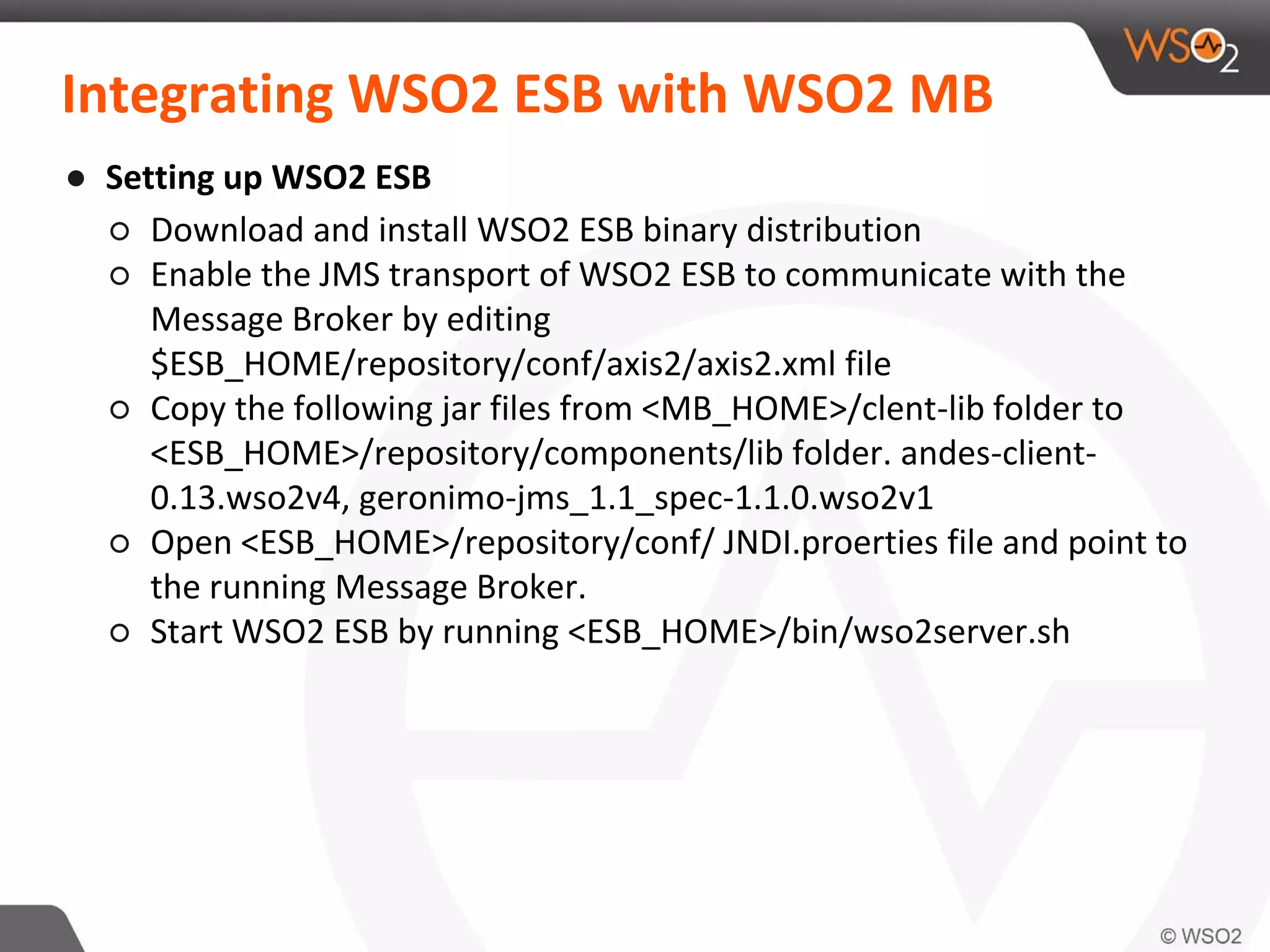 Integrating WSO2 ESB with WSO2 MB
● Setting up WSO2 ESB
○ Download and install WSO2 ESB binary distribution
○ Enable the JMS transport of WSO2 ESB to communicate with the
Message Broker by editing
$ESB_HOME/repository/conf/axis2/axis2.xml file
○ Copy the following jar files from <MB_HOME>/clent-lib folder to
<ESB_HOME>/repository/components/lib folder. andes-client-
0.13.wso2v4, geronimo-jms_1.1_spec-1.1.0.wso2v1
○ Open <ESB_HOME>/repository/conf/ JNDI.proerties file and point to
the running Message Broker.
○ Start WSO2 ESB by running <ESB_HOME>/bin/wso2server.sh
 