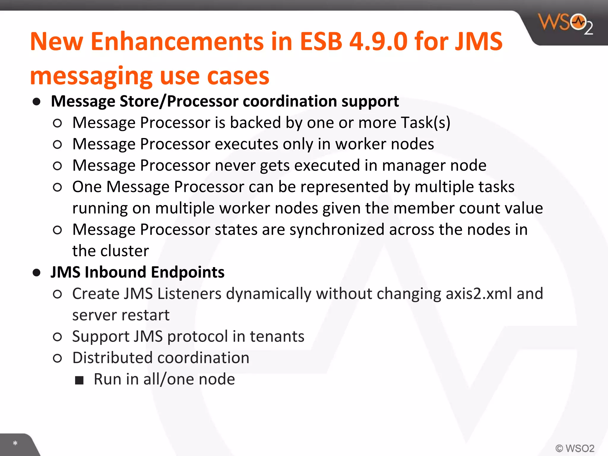 *
New Enhancements in ESB 4.9.0 for JMS
messaging use cases
● Message Store/Processor coordination support
○ Message Processor is backed by one or more Task(s)
○ Message Processor executes only in worker nodes
○ Message Processor never gets executed in manager node
○ One Message Processor can be represented by multiple tasks
running on multiple worker nodes given the member count value
○ Message Processor states are synchronized across the nodes in
the cluster
● JMS Inbound Endpoints
○ Create JMS Listeners dynamically without changing axis2.xml and
server restart
○ Support JMS protocol in tenants
○ Distributed coordination
■ Run in all/one node
 