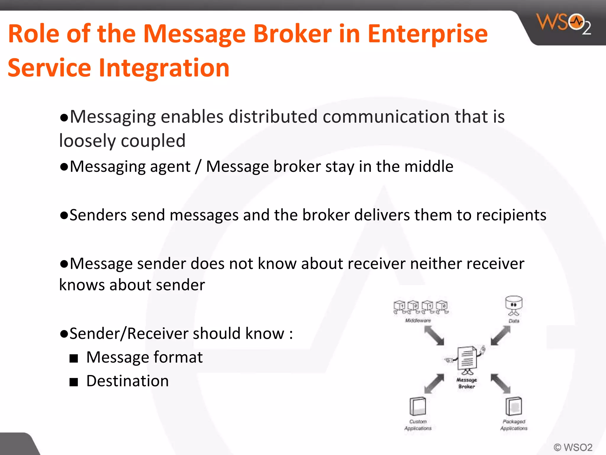 Role of the Message Broker in Enterprise
Service Integration
●Messaging enables distributed communication that is
loosely coupled
●Messaging agent / Message broker stay in the middle
●Senders send messages and the broker delivers them to recipients
●Message sender does not know about receiver neither receiver
knows about sender
●Sender/Receiver should know :
■ Message format
■ Destination
 