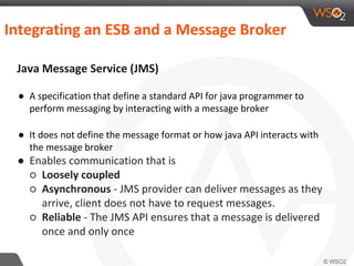 Integrating an ESB and a Message Broker
Java Message Service (JMS)
● A specification that define a standard API for java programmer to
perform messaging by interacting with a message broker
● It does not define the message format or how java API interacts with
the message broker
● Enables communication that is
○ Loosely coupled
○ Asynchronous - JMS provider can deliver messages as they
arrive, client does not have to request messages.
○ Reliable - The JMS API ensures that a message is delivered
once and only once
 