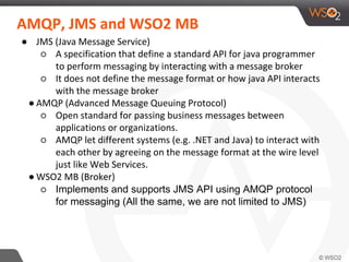 AMQP, JMS and WSO2 MB
● JMS (Java Message Service)
○ A specification that define a standard API for java programmer
to perform messaging by interacting with a message broker
○ It does not define the message format or how java API interacts
with the message broker
● AMQP (Advanced Message Queuing Protocol)
○ Open standard for passing business messages between
applications or organizations.
○ AMQP let different systems (e.g. .NET and Java) to interact with
each other by agreeing on the message format at the wire level
just like Web Services.
● WSO2 MB (Broker)
○ Implements and supports JMS API using AMQP protocol
for messaging (All the same, we are not limited to JMS)
 