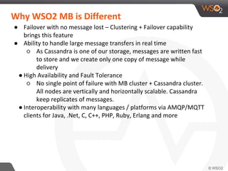 Why WSO2 MB is Different
● Failover with no message lost – Clustering + Failover capability
brings this feature
● Ability to handle large message transfers in real time
○ As Cassandra is one of our storage, messages are written fast
to store and we create only one copy of message while
delivery
● High Availability and Fault Tolerance
○ No single point of failure with MB cluster + Cassandra cluster.
All nodes are vertically and horizontally scalable. Cassandra
keep replicates of messages.
● Interoperability with many languages / platforms via AMQP/MQTT
clients for Java, .Net, C, C++, PHP, Ruby, Erlang and more
 