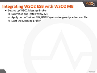 Integrating WSO2 ESB with WSO2 MB
● Setting up WSO2 Message Broker
○ Download and install WSO2 MB
○ Apply port offset in <MB_HOME>/repository/conf/carbon.xml file
○ Start the Message Broker
 