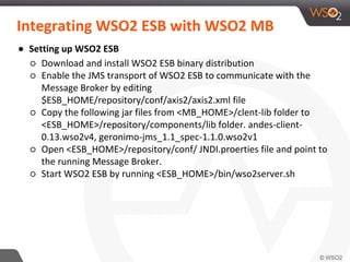 Integrating WSO2 ESB with WSO2 MB
● Setting up WSO2 ESB
○ Download and install WSO2 ESB binary distribution
○ Enable the JMS transport of WSO2 ESB to communicate with the
Message Broker by editing
$ESB_HOME/repository/conf/axis2/axis2.xml file
○ Copy the following jar files from <MB_HOME>/clent-lib folder to
<ESB_HOME>/repository/components/lib folder. andes-client-
0.13.wso2v4, geronimo-jms_1.1_spec-1.1.0.wso2v1
○ Open <ESB_HOME>/repository/conf/ JNDI.proerties file and point to
the running Message Broker.
○ Start WSO2 ESB by running <ESB_HOME>/bin/wso2server.sh
 
