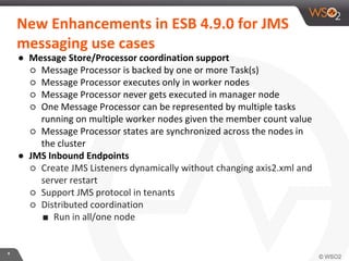 *
New Enhancements in ESB 4.9.0 for JMS
messaging use cases
● Message Store/Processor coordination support
○ Message Processor is backed by one or more Task(s)
○ Message Processor executes only in worker nodes
○ Message Processor never gets executed in manager node
○ One Message Processor can be represented by multiple tasks
running on multiple worker nodes given the member count value
○ Message Processor states are synchronized across the nodes in
the cluster
● JMS Inbound Endpoints
○ Create JMS Listeners dynamically without changing axis2.xml and
server restart
○ Support JMS protocol in tenants
○ Distributed coordination
■ Run in all/one node
 