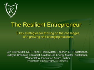 The Resilient EntrepreneurThe Resilient Entrepreneur
5 key strategies for thriving on the challenges5 key strategies for thriving on the challenges
of a growing and changing business.of a growing and changing business.
Jen Tiller MBIH, NLP Trainer, Reiki Master Teacher, EFT Practitioner,Jen Tiller MBIH, NLP Trainer, Reiki Master Teacher, EFT Practitioner,
Buteyko Breathing Therapist, Golden Grid Energy Master Practitioner,Buteyko Breathing Therapist, Golden Grid Energy Master Practitioner,
Winner BEW Innovation Award, authorWinner BEW Innovation Award, author
Presentation at E2 copyright Jen Tiller 2010Presentation at E2 copyright Jen Tiller 2010
 