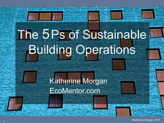 The 5Ps of Sustainable
Building Operations
Katherine Morgan
EcoMentor.com
©Katherine Morgan, 2015
cc: -
 