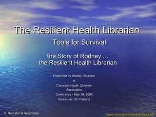 The Resilient Health LibrarianThe Resilient Health Librarian
Tools for SurvivalTools for Survival
Presented by Shelley HourstonPresented by Shelley Hourston
atat
Canadian Health LibrariesCanadian Health Libraries
AssociationAssociation
Conference - May 16, 2006Conference - May 16, 2006
Vancouver, BC CanadaVancouver, BC Canada
www.shourstonandassociates.comwww.shourstonandassociates.comS. Hourston & AssociatesS. Hourston & Associates
The Story of Rodney …The Story of Rodney …
the Resilient Health Librarianthe Resilient Health Librarian
 