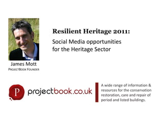 Resilient Heritage 2011:  Social Media opportunities  for the Heritage Sector James Mott  ProjectBook Founder A wide range of information & resources for the conservation restoration, care and repair of period and listed buildings. 