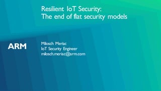 Resilient IoT Security:
The end of flat security models
Milosch Meriac
IoT Security Engineer
milosch.meriac@arm.com
 