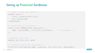 ©ARM 201515
Setting up Protected Sandboxes
/* create private box context */
typedef struct {
uint8_t secret[SECRET_SIZE];
bool initialized;
} BoxContext;
/* create ACLs for the module */
static const UvBoxAclItem g_box_acl[] = {
{RNG, sizeof(*RNG), UVISOR_TACL_PERIPHERAL}, /* a peripheral */
};
/*required stack size */
#define BOX_STACK_SIZE 0x100
/* configure secure box compartment */
UVISOR_BOX_CONFIG(my_box_name, g_box_acl, BOX_STACK_SIZE, BoxContext);
 
