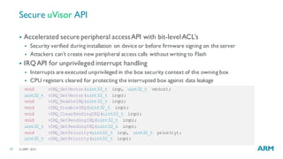 ©ARM 201517
Secure uVisor API
void vIRQ_SetVector(uint32_t irqn, uint32_t vector);
uint32_t vIRQ_GetVector(uint32_t irqn);
void vIRQ_EnableIRQ(uint32_t irqn);
void vIRQ_DisableIRQ(uint32_t irqn);
void vIRQ_ClearPendingIRQ(uint32_t irqn);
void vIRQ_SetPendingIRQ(uint32_t irqn);
uint32_t vIRQ_GetPendingIRQ(uint32_t irqn);
void vIRQ_SetPriority(uint32_t irqn, uint32_t priority);
uint32_t vIRQ_GetPriority(uint32_t irqn);
§ Accelerated secure peripheral accessAPI with bit-levelACL’s
§ Security verified during installation on device or before firmware signing on the server
§ Attackers can’t create new peripheral access calls without writing to Flash
§ IRQAPI for unprivileged interrupt handling
§ Interrupts are executed unprivileged in the box security context of the owning box
§ CPU registers cleared for protecting the interrupted box against data leakage
 