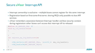 ©ARM 201518
#define MY_HANDLER_IRQn 42
void my_irq_handler(void)
{
...
}
int register_my_irq_handler(void)
{
vIRQ_SetVector(MY_HANDLER_IRQn, (uint32_t) &my_irq_handler);
vIRQ_EnableIRQ(MY_HANDLER_IRQn);
}
Secure uVisor InterruptAPI
§ Interrupt ownership is exclusive – multiple boxes cannot register for the same interrupt
§ Registration based on first-come-first-serve: sharing IRQ’s only possible via box API
services
§ uVisor remembers association between Interrupt handler and box security context
during registration: other boxes can’t access that interrupt till its released
 