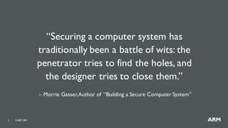 ©ARM 20152
“Securing a computer system has
traditionally been a battle of wits: the
penetrator tries to find the holes, and
the designer tries to close them.”
– Morrie Gasser,Author of “Building a Secure Computer System”
 