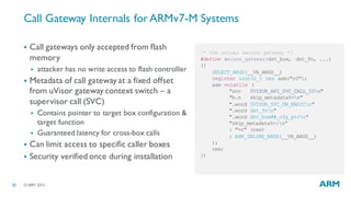 ©ARM 201520
Call Gateway Internals forARMv7-M Systems
§ Call gateways only accepted from flash
memory
§ attacker has no write access to flash controller
§ Metadata of call gateway at a fixed offset
from uVisor gateway context switch – a
supervisor call (SVC)
§ Contains pointer to target box configuration &
target function
§ Guaranteed latency for cross-box calls
§ Can limit access to specific caller boxes
§ Security verified once during installation
/* the actual secure gateway */
#define secure_gateway(dst_box, dst_fn, ...)
({
SELECT_ARGS(__VA_ARGS__)
register uint32_t res asm("r0");
asm volatile (
"svc UVISOR_API_SVC_CALL_IDn"
"b.n skip_metadata%=n"
".word UVISOR_SVC_GW_MAGICn"
".word dst_fnn"
".word dst_box##_cfg_ptrn"
"skip_metadata%=:n”
: "=r" (res)
: ASM_INLINE_ARGS(__VA_ARGS__)
);
res;
})
 