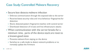 ©ARM 201528
Case Study: Controlled Malware Recovery
§ Secure box detects malware infection
§ Enforces communication through the exposed side to the server
§ Receives latest security rules and virus behaviour fingerprints for
detection
§ Shares detected pattern fingerprint matches with control server
§ Distributed detection of viruses and live infrastructure attacks
§ When communication with the server breaks for a
minimum time, parts of the device stack are reset to
a known-good state
§ Prevents malware from staying on the device
§ Switches to a safe mode to detect network problems or to
remotely update the firmware
 