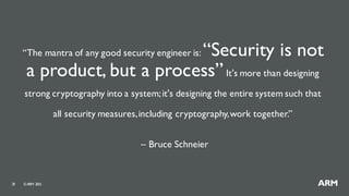 ©ARM 201529
“The mantra of any good security engineer is: “Security is not
a product, but a process”It's more than designing
strong cryptography into a system;it's designing the entire system such that
all security measures,including cryptography,work together.”
– Bruce Schneier
 