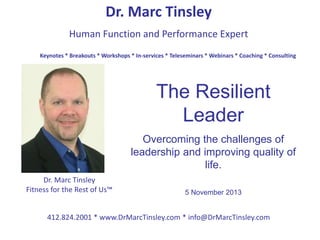 Dr. Marc Tinsley
Human Function and Performance Expert
412.824.2001 * www.DrMarcTinsley.com * info@DrMarcTinsley.com
Keynotes * Breakouts * Workshops * In-services * Teleseminars * Webinars * Coaching * Consulting
Dr. Marc Tinsley
Fitness for the Rest of Us™
The Resilient
Leader
Overcoming the challenges of
leadership and improving quality of
life.
5 November 2013
 