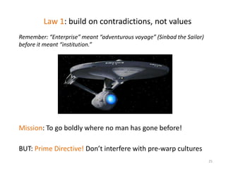 Law 1: build on contradictions, not values
Remember: “Enterprise” meant “adventurous voyage” (Sinbad the Sailor)
before it meant “institution.”




Mission: To go boldly where no man has gone before!

BUT: Prime Directive! Don’t interfere with pre-warp cultures
                                                                        25
 