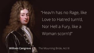 “Heav’n has no Rage, like 
Love to Hatred turn’d, 
Nor Hell a Fury, like a 
Woman scorn’d” 
William Congreve | The Mourning Bride, Act III 
 
