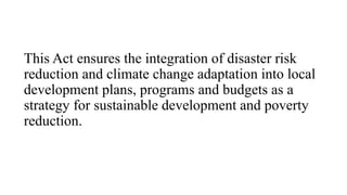 This Act ensures the integration of disaster risk
reduction and climate change adaptation into local
development plans, programs and budgets as a
strategy for sustainable development and poverty
reduction.
 