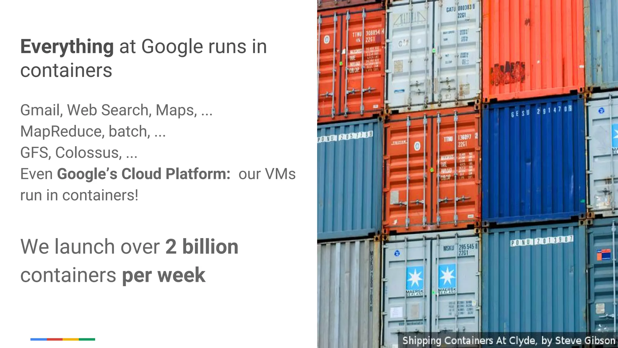 Google Cloud Platform
Everything at Google runs in
containers
Gmail, Web Search, Maps, ...
MapReduce, batch, ...
GFS, Colossus, ...
Even Google’s Cloud Platform: our VMs
run in containers!
We launch over 2 billion
containers per week
 