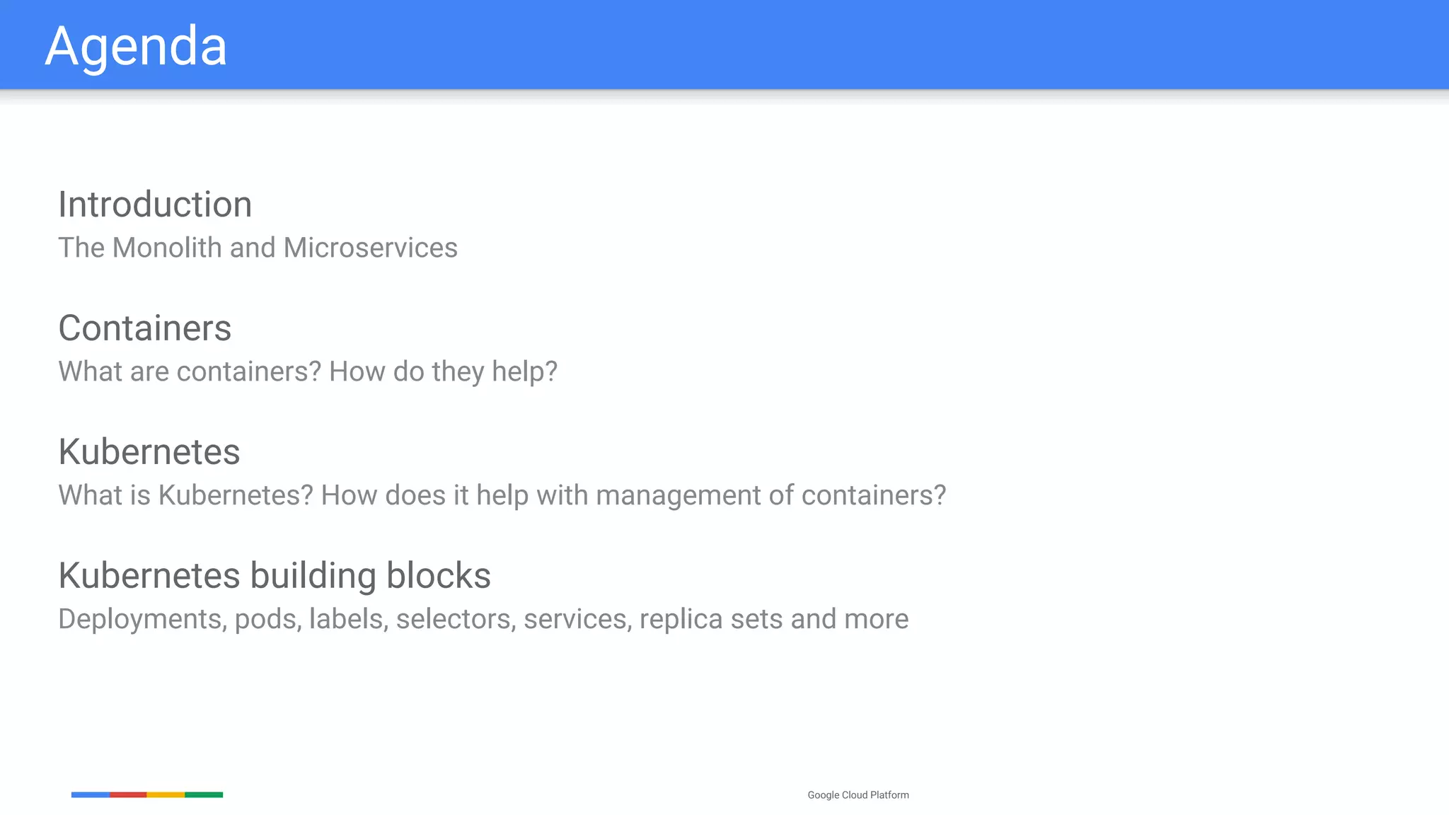 Google Cloud Platform
Agenda
Introduction
The Monolith and Microservices
Containers
What are containers? How do they help?
Kubernetes
What is Kubernetes? How does it help with management of containers?
Kubernetes building blocks
Deployments, pods, labels, selectors, services, replica sets and more
 