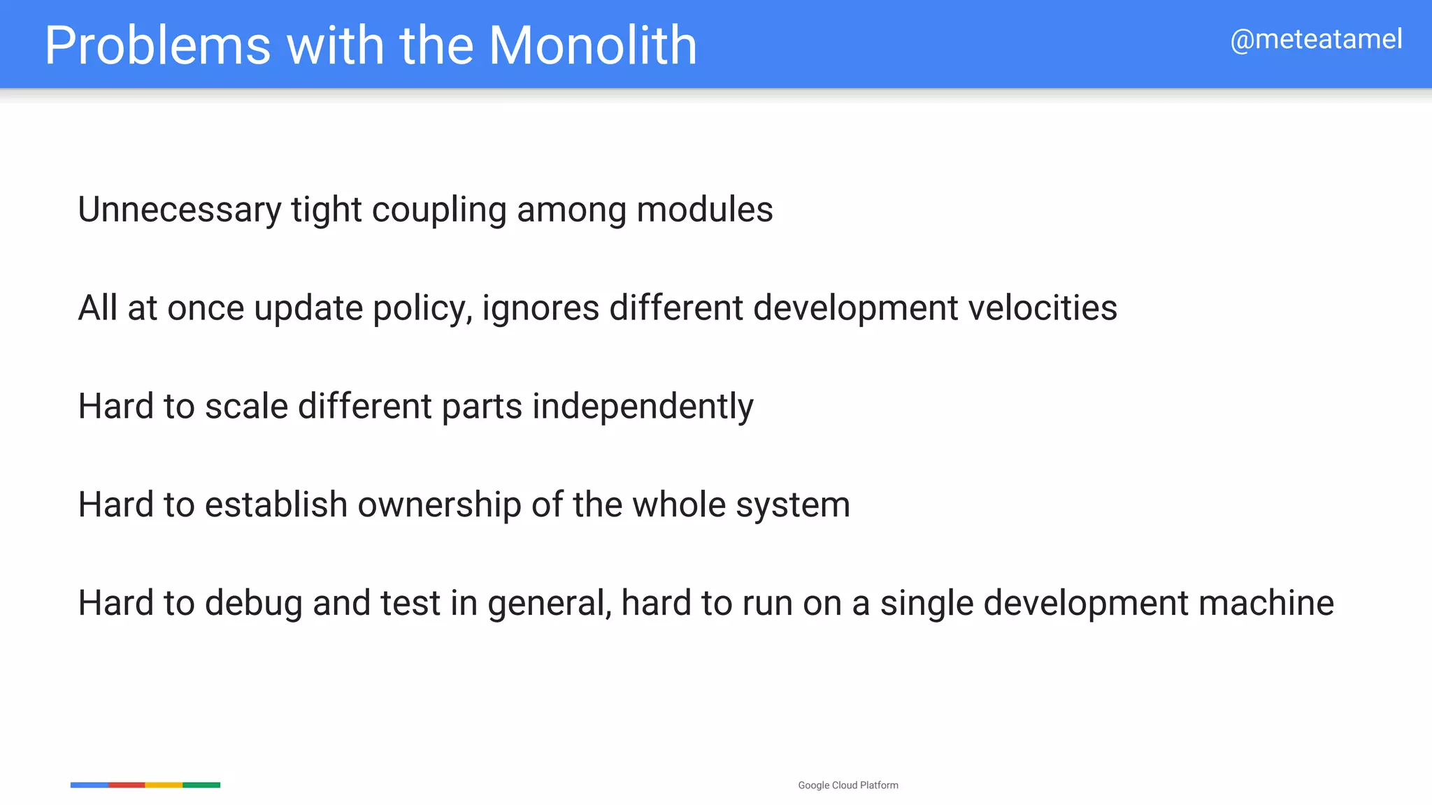 Google Cloud Platform
Problems with the Monolith
Unnecessary tight coupling among modules
All at once update policy, ignores different development velocities
Hard to scale different parts independently
Hard to establish ownership of the whole system
Hard to debug and test in general, hard to run on a single development machine
@meteatamel
 