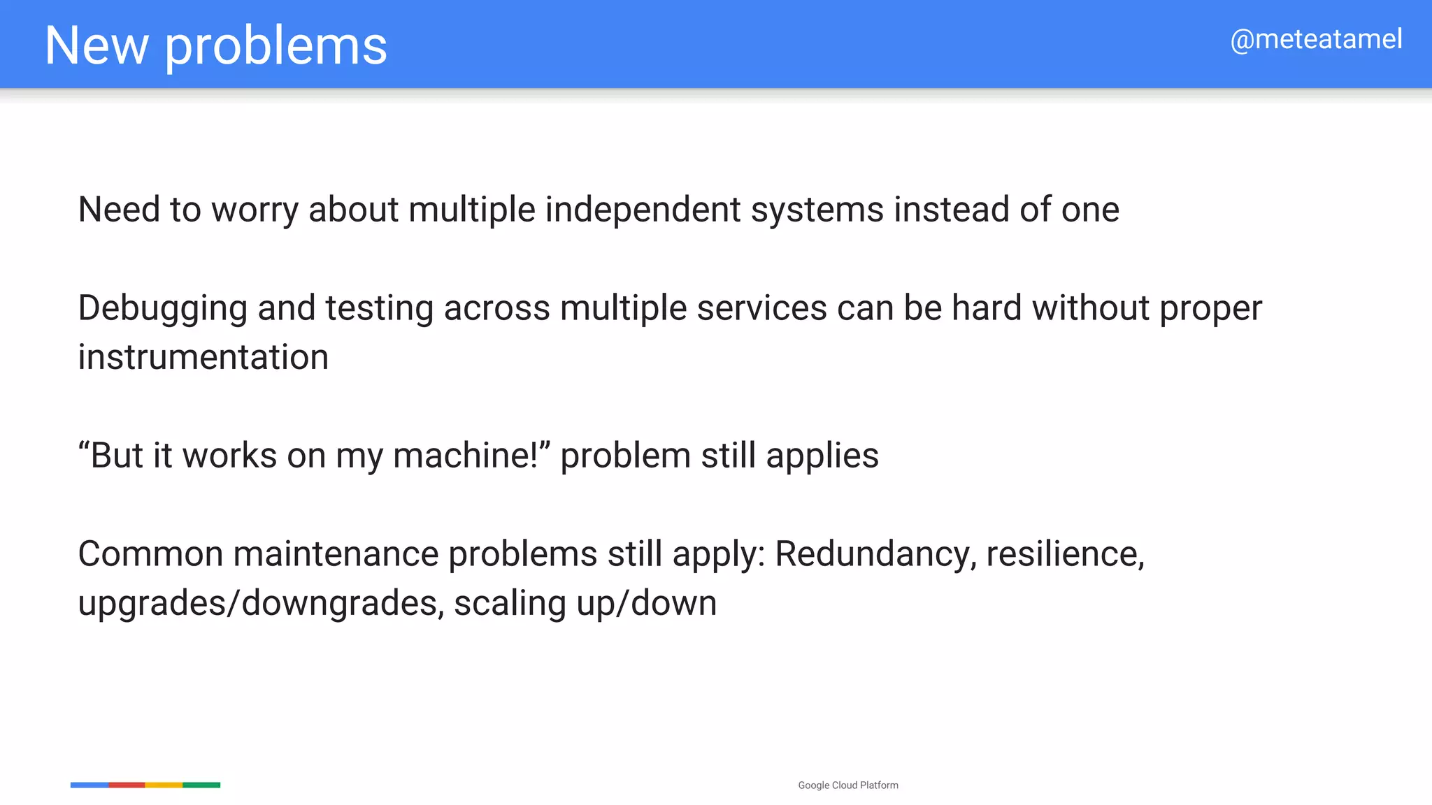 Google Cloud Platform
New problems
Need to worry about multiple independent systems instead of one
Debugging and testing across multiple services can be hard without proper
instrumentation
“But it works on my machine!” problem still applies
Common maintenance problems still apply: Redundancy, resilience,
upgrades/downgrades, scaling up/down
@meteatamel
 