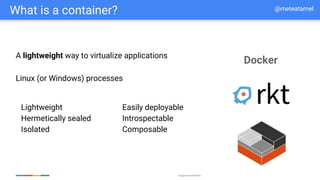 Google Cloud Platform
What is a container?
Lightweight
Hermetically sealed
Isolated
Easily deployable
Introspectable
Composable
Linux (or Windows) processes
Docker
A lightweight way to virtualize applications
@meteatamel
 