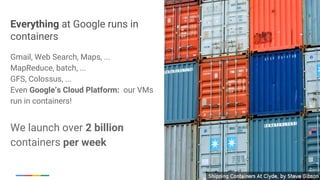 Google Cloud Platform
Everything at Google runs in
containers
Gmail, Web Search, Maps, ...
MapReduce, batch, ...
GFS, Colossus, ...
Even Google’s Cloud Platform: our VMs
run in containers!
We launch over 2 billion
containers per week
 