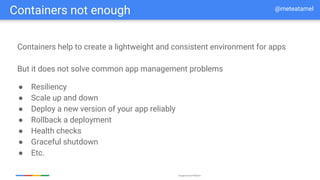 Google Cloud Platform
Containers not enough @meteatamel
Containers help to create a lightweight and consistent environment for apps
But it does not solve common app management problems
● Resiliency
● Scale up and down
● Deploy a new version of your app reliably
● Rollback a deployment
● Health checks
● Graceful shutdown
● Etc.
 