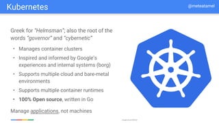 Google Cloud Platform
Greek for “Helmsman”; also the root of the
words “governor” and “cybernetic”
• Manages container clusters
• Inspired and informed by Google’s
experiences and internal systems (borg)
• Supports multiple cloud and bare-metal
environments
• Supports multiple container runtimes
• 100% Open source, written in Go
Manage applications, not machines
Kubernetes @meteatamel
 
