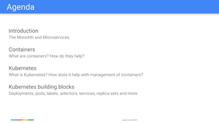 Google Cloud Platform
Agenda
Introduction
The Monolith and Microservices
Containers
What are containers? How do they help?
Kubernetes
What is Kubernetes? How does it help with management of containers?
Kubernetes building blocks
Deployments, pods, labels, selectors, services, replica sets and more
 